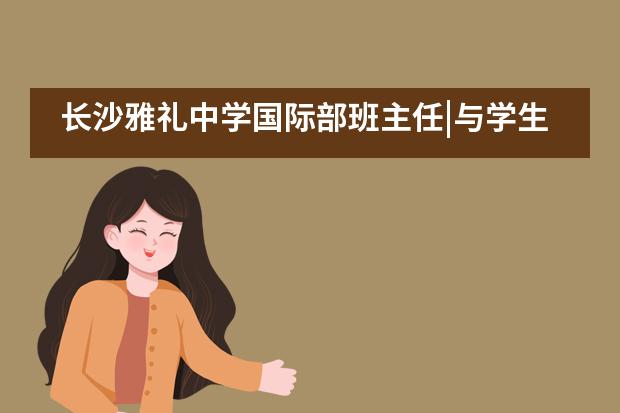 长沙雅礼中学国际部班主任|与学生一起成长&mdash;&mdash;吴波