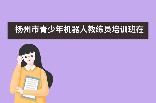 扬州市青少年机器人教练员培训班在国际学校成功举办&mdash;&mdash;扬州市江都区国际学校___1