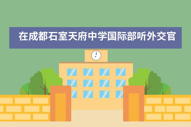 在成都石室天府中学国际部听外交官讲升学规划，了解留学的方方面面