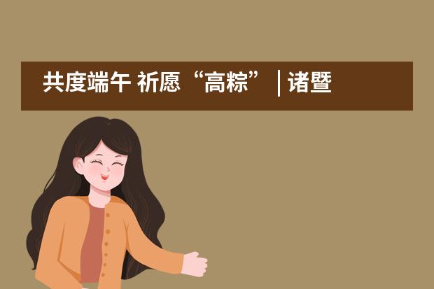 共度端午 祈愿&ldquo;高粽&rdquo; | 诸暨海亮外国语学校师生情深依依祝福高考___1