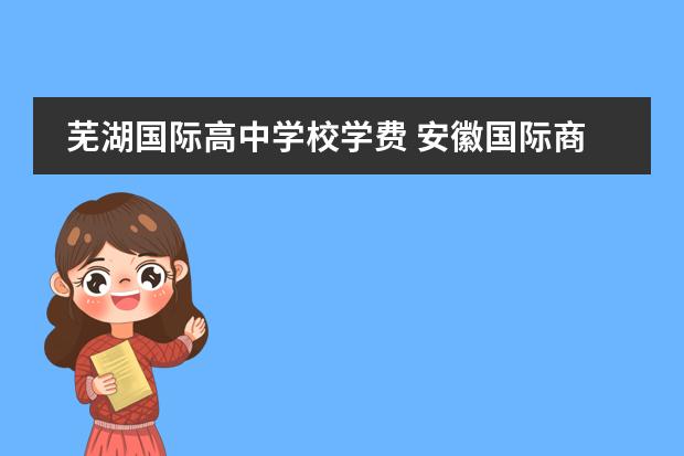 芜湖国际高中学校学费 安徽国际商务职业学院邮编 附地址和介绍