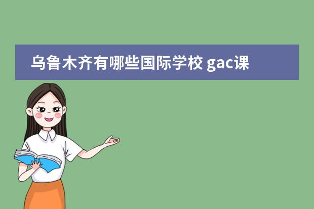 乌鲁木齐有哪些国际学校 gac课程中国官网 什么是GAC课程?GAC中国教学中心有...