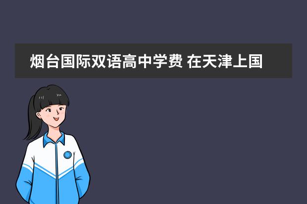 烟台国际双语高中学费 在天津上国际高中大概学费需要多少钱呢?