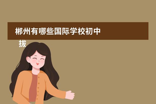 郴州有哪些国际学校初中 
  拔尖创新人才夏令营闭营主持稿7
 