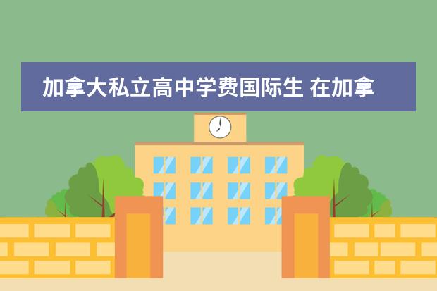 加拿大私立高中学费国际生 在加拿大读私立高中一年大概花费多少?包括任何费用 ...