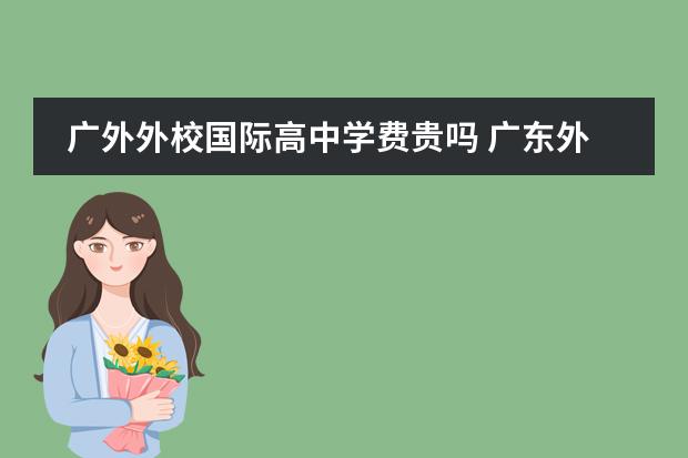 广外外校国际高中学费贵吗 广东外语外贸大学附属学校和广东外语外贸大学附设外...