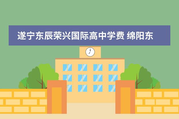 遂宁东辰荣兴国际高中学费 绵阳东辰国际学校高中一年学费