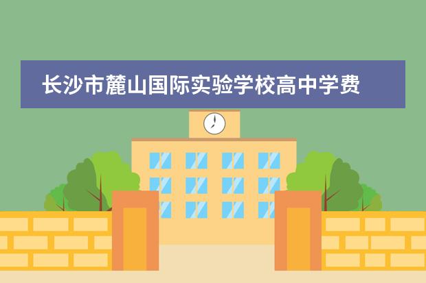 长沙市麓山国际实验学校高中学费 麓山国际高岭实验学校容易进吗