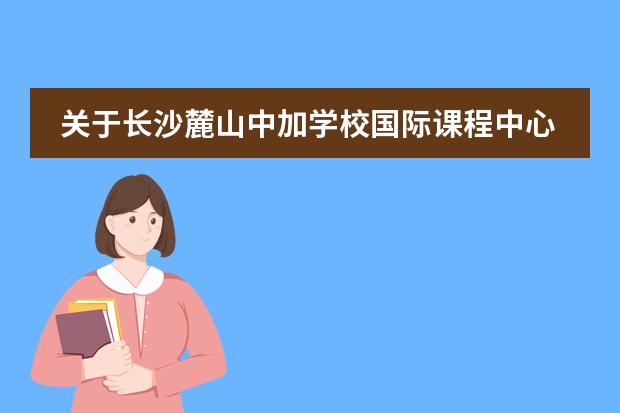 关于长沙麓山中加学校国际课程中心，你该了解的事&hellip;&hellip;