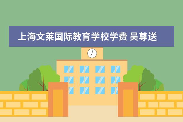 上海文莱国际教育学校学费 吴尊送儿女去国际学校就读,学费高达几十万,豪宅座落...