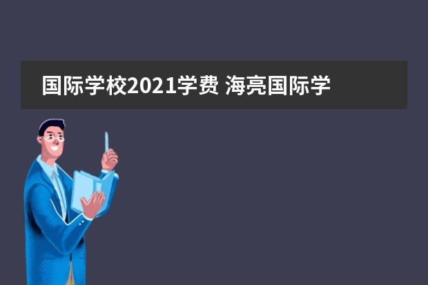 国际学校2021学费 海亮国际学校学费2021年初中部的多少?