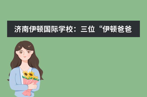 济南伊顿国际学校：三位&ldquo;伊顿爸爸&rdquo;的心声