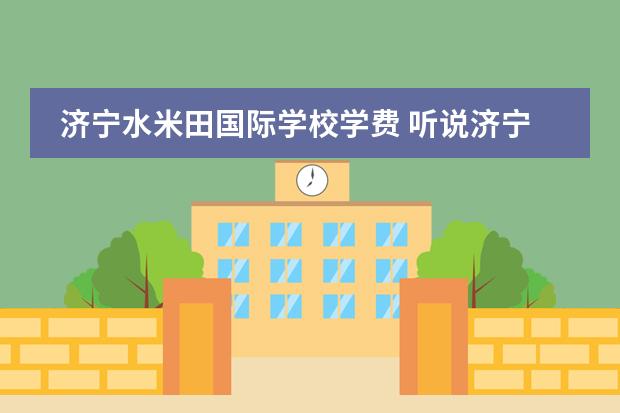 济宁水米田国际学校学费 听说济宁有个私立学校叫做水米田,孩子要读小学了,不...