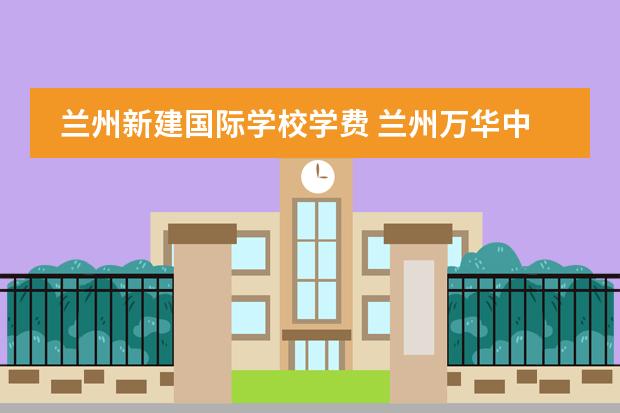 兰州新建国际学校学费 兰州万华中加学校怎么样