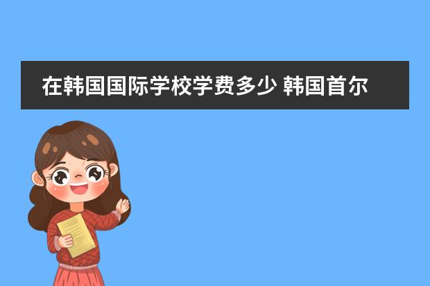 在韩国国际学校学费多少 韩国首尔华侨高中都有哪些?哪所可以住校?一年多少钱...
