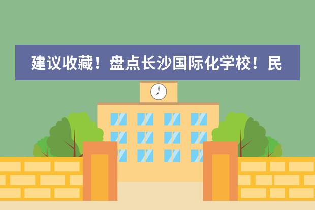 建议收藏！盘点长沙国际化学校！民办校/普高国际部/公办国际部汇总！