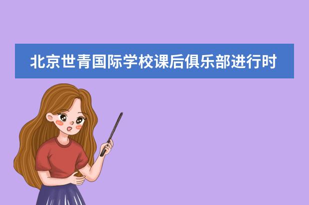 北京世青国际学校课后俱乐部进行时&mdash;&mdash;高小篇