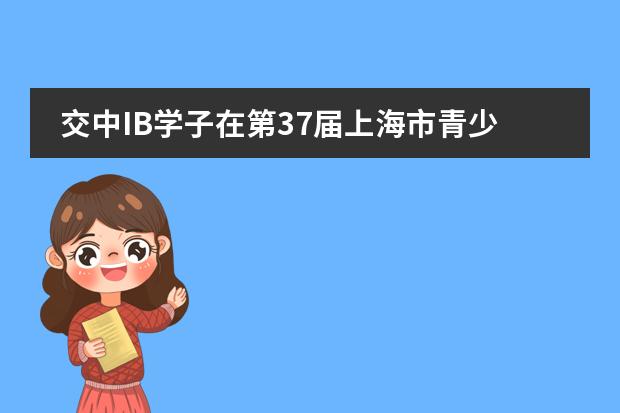 交中IB学子在第37届上海市青少年科技创新大赛中再获佳绩