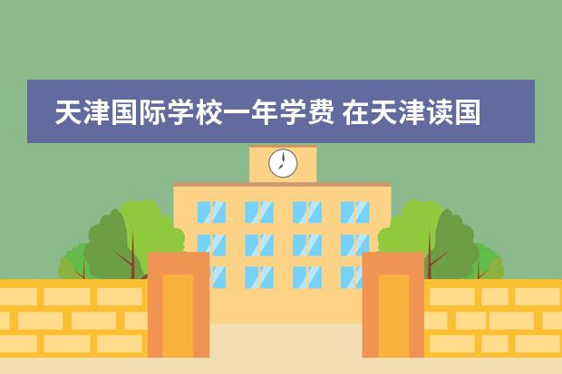 天津国际学校一年学费 在天津读国际学校一年多少钱?