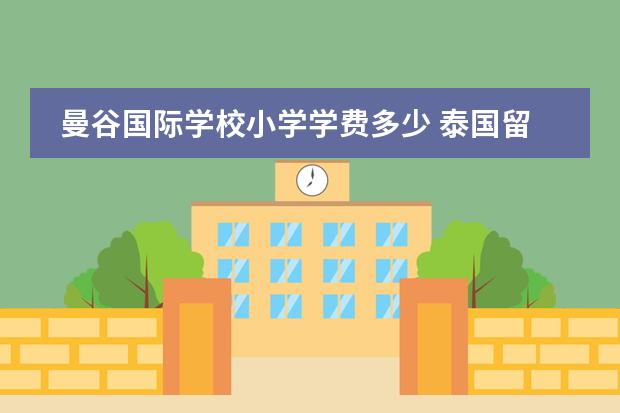 曼谷国际学校小学学费多少 泰国留学费用一年多少泰铢?泰国国际学校的真实成本...