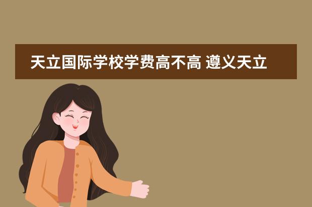 天立国际学校学费高不高 遵义天立学校的学费大概多少一年