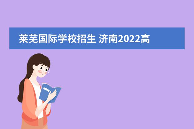 莱芜国际学校招生 济南2022高中统招线公布:省实验464分,济南外国语462...