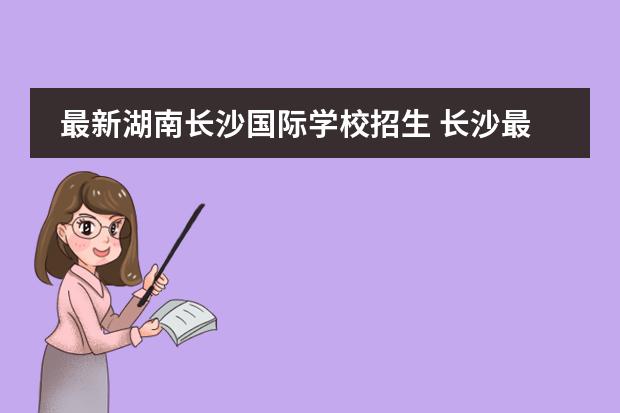 最新湖南长沙国际学校招生 长沙最贵的国际学校