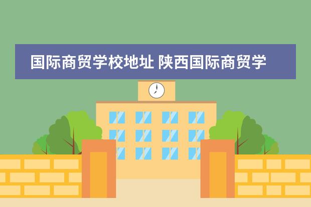 国际商贸学校地址 陕西国际商贸学院的具体地址是哪里