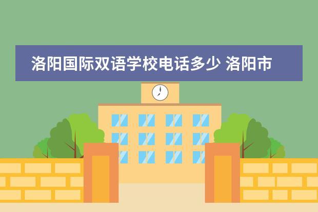 洛阳国际双语学校电话多少 洛阳市双语实验学校凯旋路校区和洛浦路校区的区别 -...
