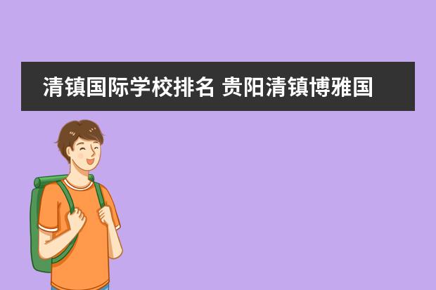 清镇国际学校排名 贵阳清镇博雅国际实验学校怎么样,是初中不是高中。 ...