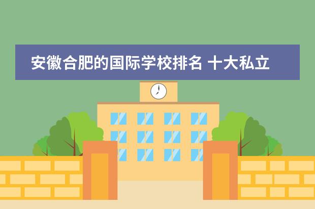 安徽合肥的国际学校排名 十大私立学校排名 合肥私立学校哪家好