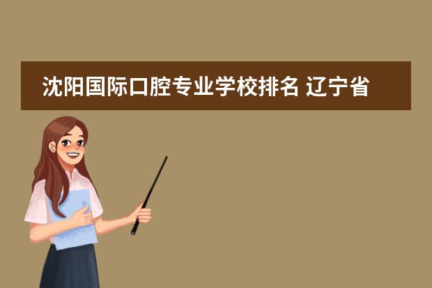 沈阳国际口腔专业学校排名 辽宁省口腔医学专科学校有哪些