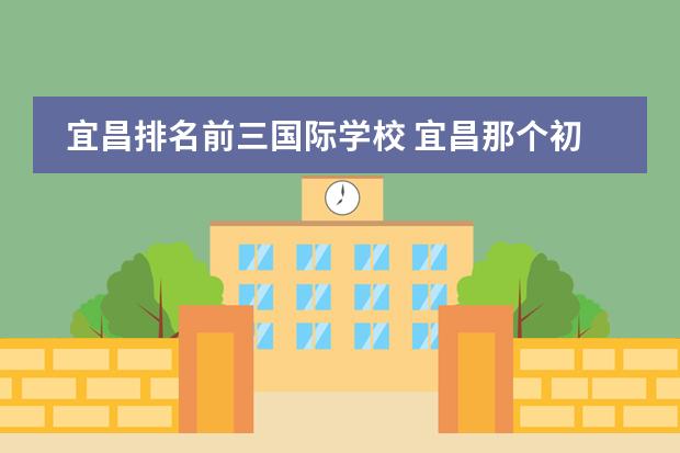 宜昌排名前三国际学校 宜昌那个初中比较好?宜昌初中排名