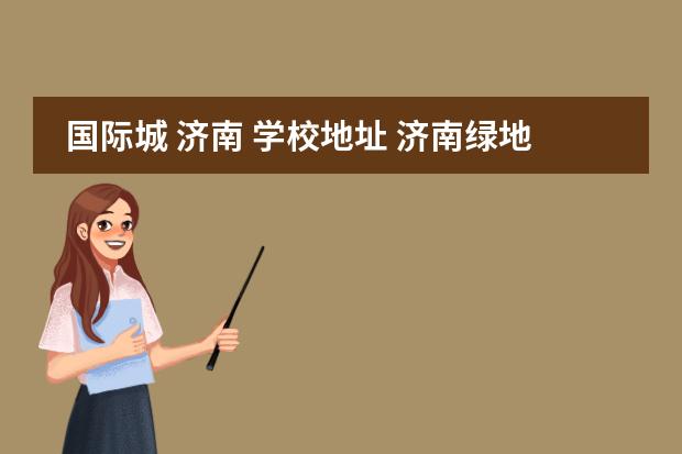 国际城 济南 学校地址 济南绿地国际城的胜利大街分校,师资力量怎么样?真的...