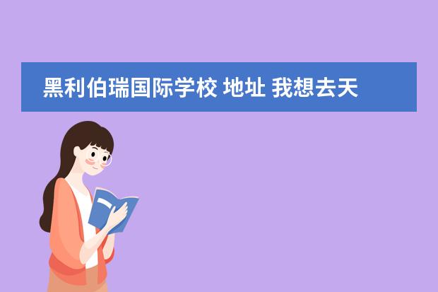 黑利伯瑞国际学校 地址 我想去天津黑利伯瑞国际学校,这个学校好么