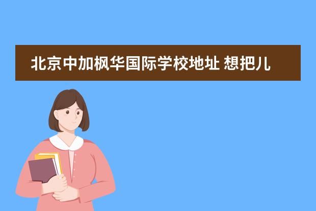 北京中加枫华国际学校地址 想把儿子送去国际学校读书,请问大家中加枫华国际学...