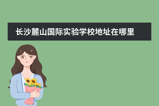 长沙麓山国际实验学校地址在哪里 麓山国际实验学校收费标准