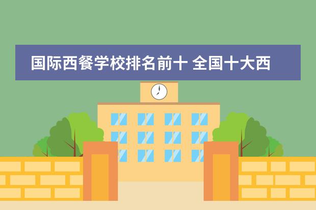 国际西餐学校排名前十 全国十大西点培训学校排名都是哪些?