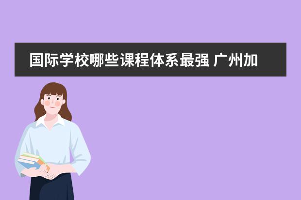 国际学校哪些课程体系最强 广州加拿大国际学校有哪些语言选修课呢?CIS的课程体...
