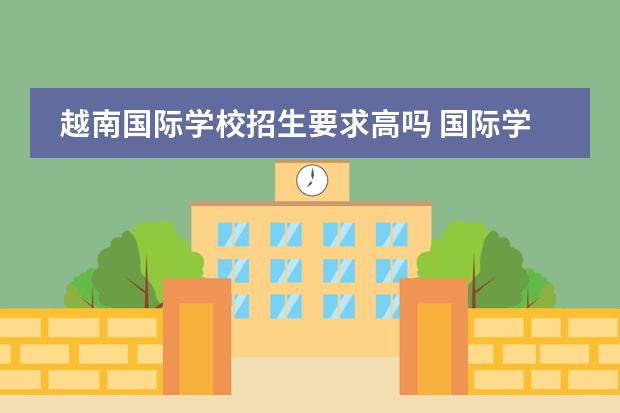 越南国际学校招生要求高吗 国际学校招生入学条件