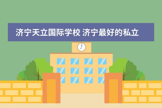 济宁天立国际学校 济宁最好的私立学校（济南最好的私立学校排名）