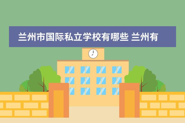 兰州市国际私立学校有哪些 兰州有哪些好的私立中学?