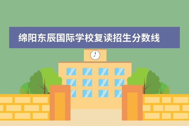 绵阳东辰国际学校复读招生分数线 绵阳市东辰国际学校招生条件是什么?