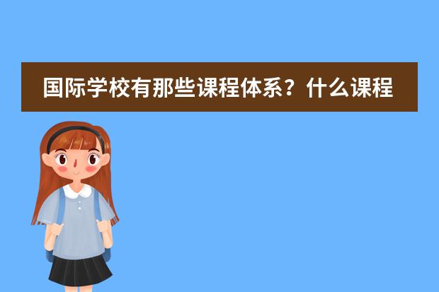国际学校有那些课程体系?什么课程比较好?哪些学校有这些课程?