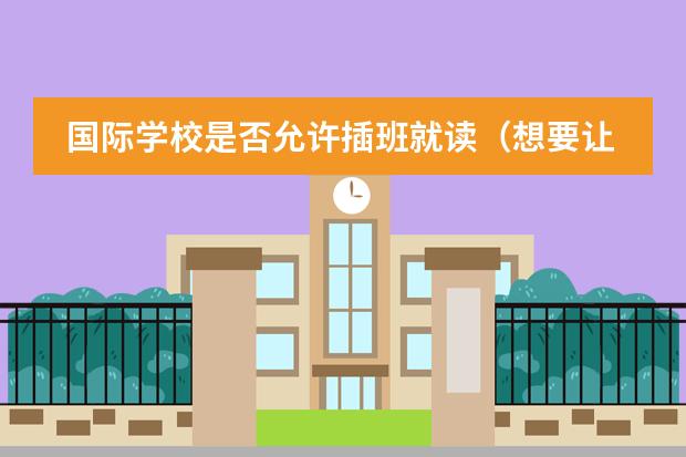 国际学校是否允许插班就读(想要让孩子插班就读国际学校?这些关键点不容忽视!)