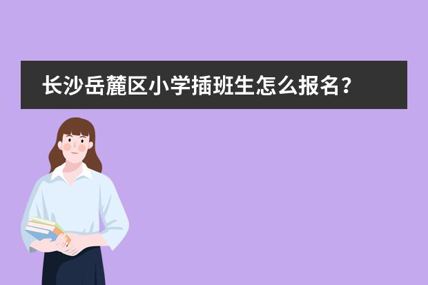 长沙岳麓区小学插班生怎么报名?