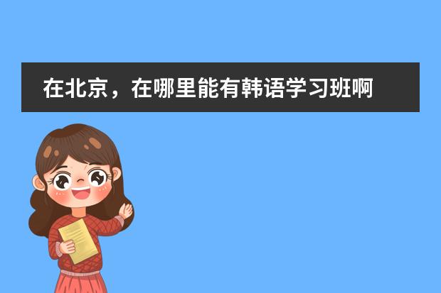 在北京,在哪里能有韩语学习班啊