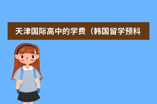 天津国际高中的学费(韩国留学预科班国内较好的大学)
