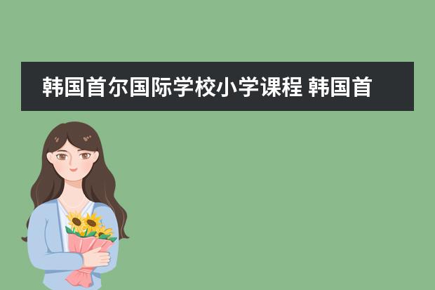 韩国首尔国际学校小学课程 韩国首尔大学,庆熙大学的资料