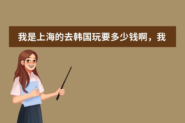 我是上海的去韩国玩要多少钱啊,我是玩五天,